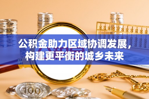 协助公积金助力区域协调发展，构建更平衡的城乡未来