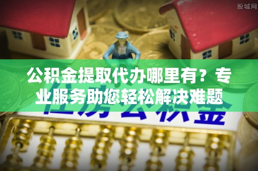 协助公积金提取代办哪里有？专业服务助您轻松解决难题