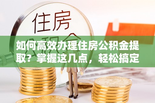 协助如何高效办理住房公积金提取？掌握这几点，轻松搞定！