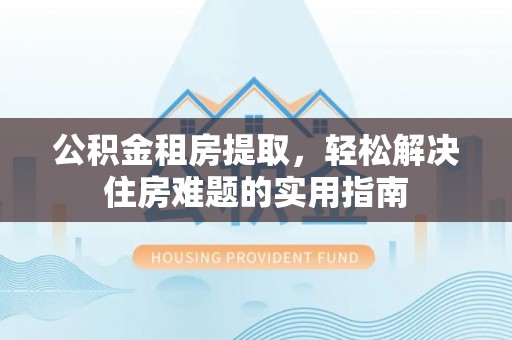 协助公积金租房提取，轻松解决住房难题的实用指南