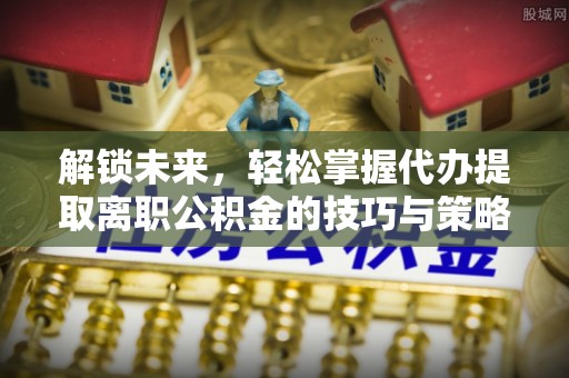 协助解锁未来，轻松掌握代办提取离职公积金的技巧与策略