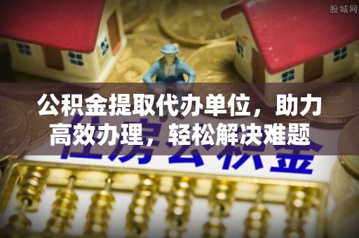 协助公积金提取代办单位，助力高效办理，轻松解决难题