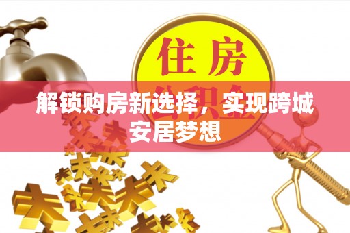 协助解锁购房新选择，实现跨城安居梦想