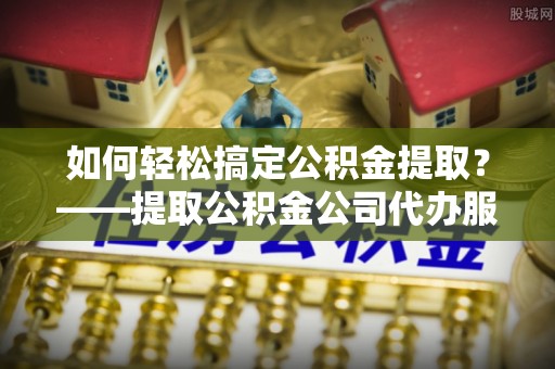 协助如何轻松搞定公积金提取？——提取公积金公司代办服务全解析