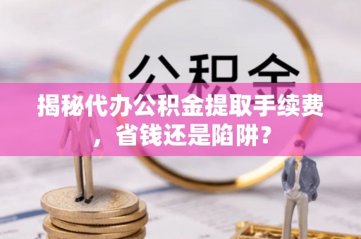 协助揭秘代办公积金提取手续费，省钱还是陷阱？