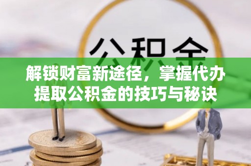 协助解锁财富新途径，掌握代办提取公积金的技巧与秘诀