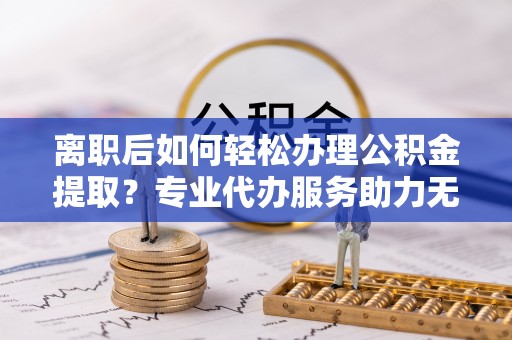 协助离职后如何轻松办理公积金提取？专业代办服务助力无忧