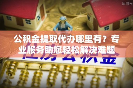 协助公积金提取代办哪里有？专业服务助您轻松解决难题