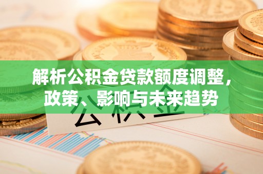 协助解析公积金贷款额度调整，政策、影响与未来趋势