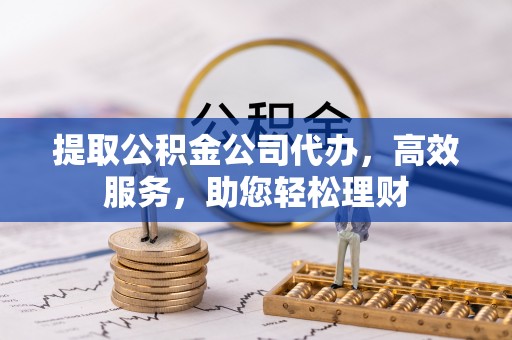 协助提取公积金公司代办，高效服务，助您轻松理财