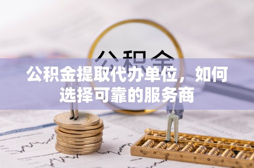 协助公积金提取代办单位，如何选择可靠的服务商