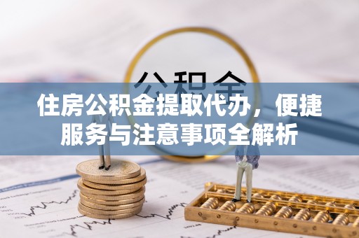 协助住房公积金提取代办，便捷服务与注意事项全解析