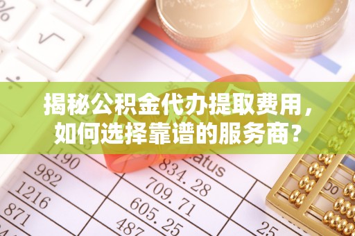 协助揭秘公积金代办提取费用，如何选择靠谱的服务商？