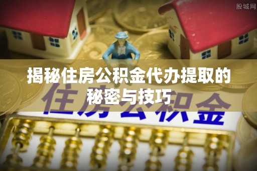 协助揭秘住房公积金代办提取的秘密与技巧