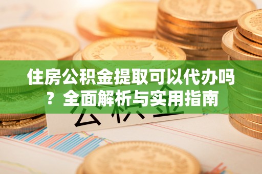 协助住房公积金提取可以代办吗？全面解析与实用指南