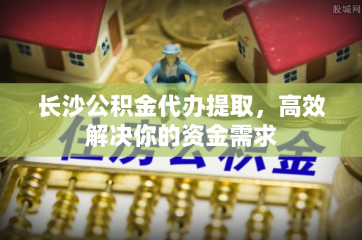 协助长沙公积金代办提取，高效解决你的资金需求