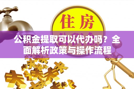 协助公积金提取可以代办吗？全面解析政策与操作流程