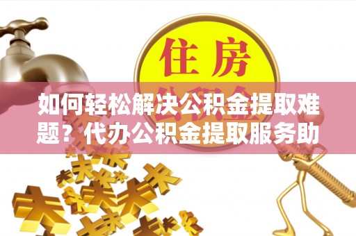 协助如何轻松解决公积金提取难题？代办公积金提取服务助您一臂之力