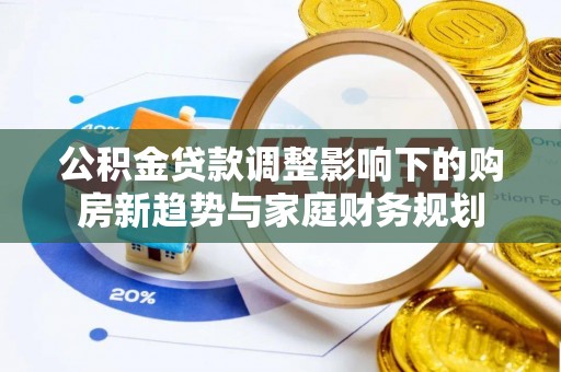 协助公积金贷款调整影响下的购房新趋势与家庭财务规划