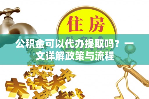 协助公积金可以代办提取吗？一文详解政策与流程