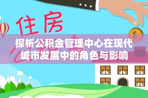 协助探析公积金管理中心在现代城市发展中的角色与影响