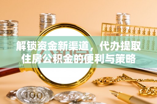 协助解锁资金新渠道，代办提取住房公积金的便利与策略