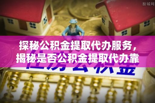 协助探秘公积金提取代办服务，揭秘是否公积金提取代办靠谱吗？