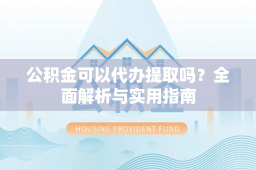 协助公积金可以代办提取吗？全面解析与实用指南