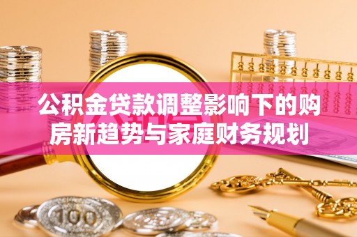 协助公积金贷款调整影响下的购房新趋势与家庭财务规划