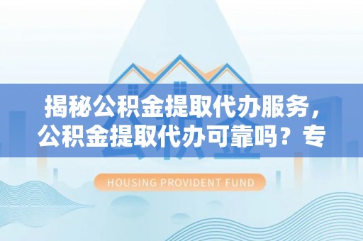 协助揭秘公积金提取代办服务，公积金提取代办可靠吗？专业解析与实用指南