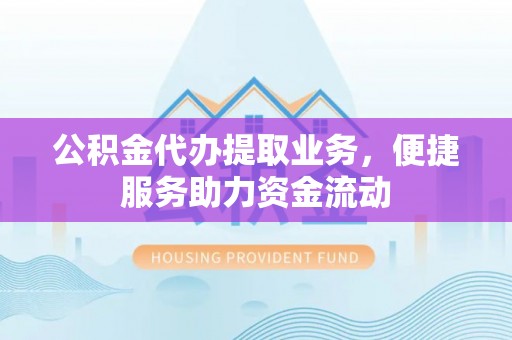 协助公积金代办提取业务，便捷服务助力资金流动