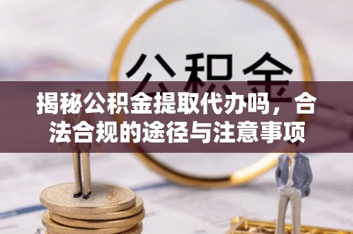 协助揭秘公积金提取代办吗，合法合规的途径与注意事项