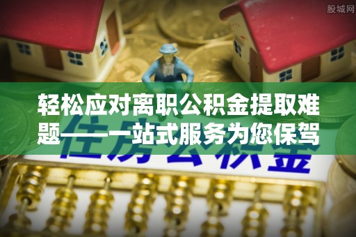 协助轻松应对离职公积金提取难题——一站式服务为您保驾护航
