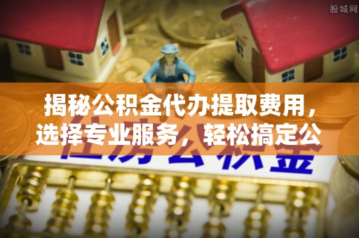 协助揭秘公积金代办提取费用，选择专业服务，轻松搞定公积金提取