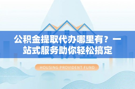 协助公积金提取代办哪里有？一站式服务助你轻松搞定