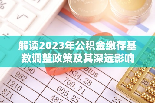 协助解读2023年公积金缴存基数调整政策及其深远影响