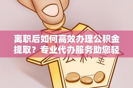 协助离职后如何高效办理公积金提取？专业代办服务助您轻松搞定