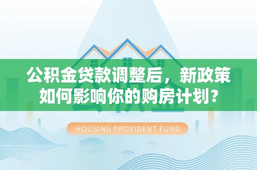 协助公积金贷款调整后，新政策如何影响你的购房计划？