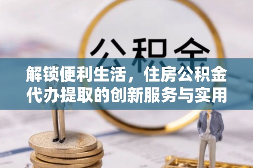 协助解锁便利生活，住房公积金代办提取的创新服务与实用指南