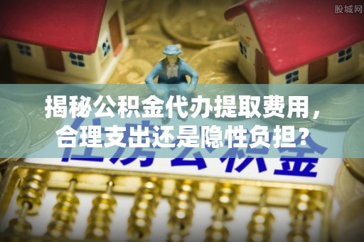 协助揭秘公积金代办提取费用，合理支出还是隐性负担？
