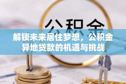 协助解锁未来居住梦想，公积金异地贷款的机遇与挑战