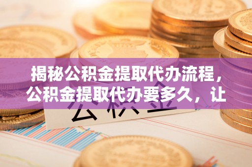 协助揭秘公积金提取代办流程，公积金提取代办要多久，让你心中有数