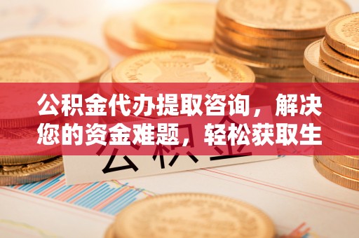 协助公积金代办提取咨询，解决您的资金难题，轻松获取生活助力