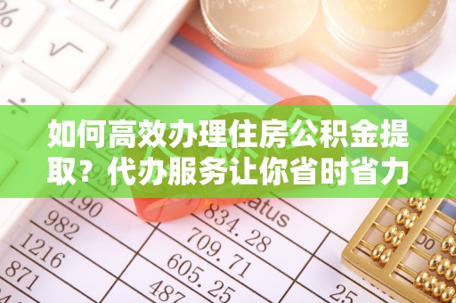 协助如何高效办理住房公积金提取？代办服务让你省时省力