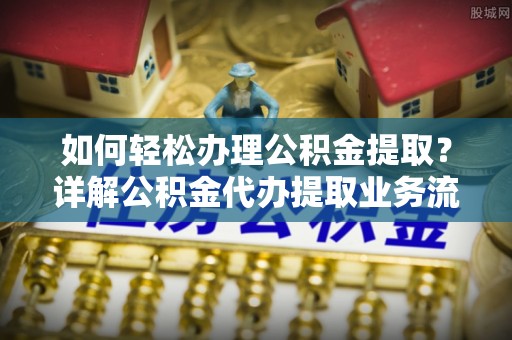 协助如何轻松办理公积金提取？详解公积金代办提取业务流程与优势
