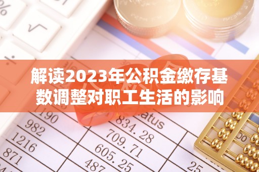 协助解读2023年公积金缴存基数调整对职工生活的影响