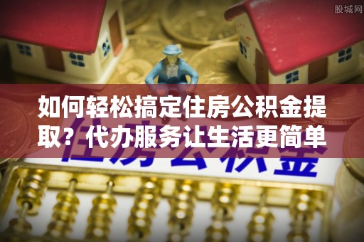 协助如何轻松搞定住房公积金提取？代办服务让生活更简单