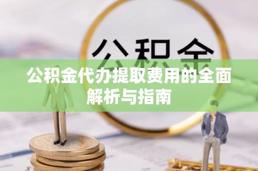 协助公积金代办提取费用的全面解析与指南